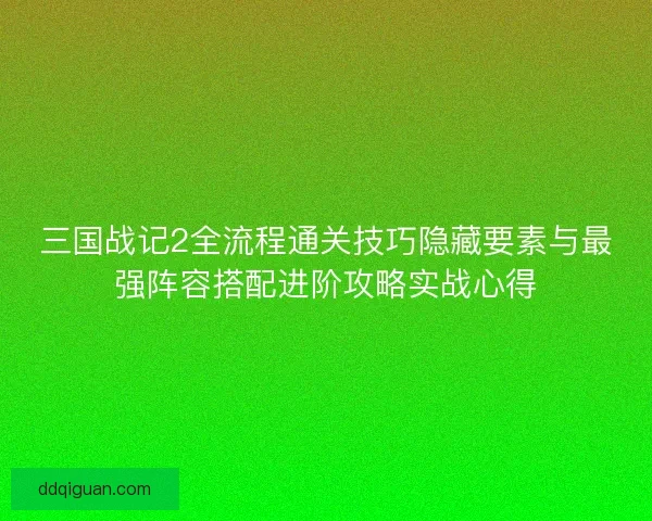 三国战记2全流程通关技巧隐藏要素与最强阵容搭配进阶攻略实战心得