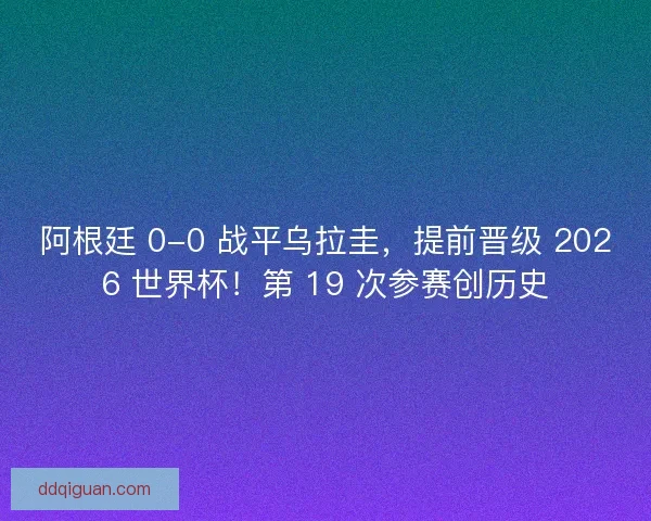 阿根廷 0-0 战平乌拉圭，提前晋级 2026 世界杯！第 19 次参赛创历史