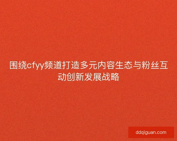 围绕cfyy频道打造多元内容生态与粉丝互动创新发展战略