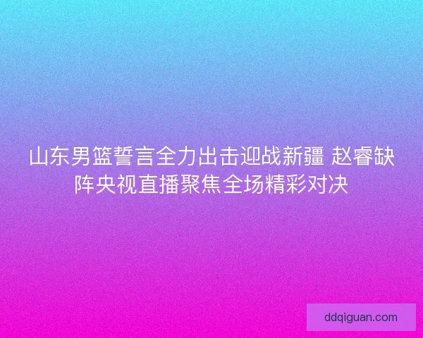 山东男篮誓言全力出击迎战新疆 赵睿缺阵央视直播聚焦全场精彩对决